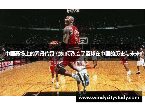 中国赛场上的乔丹传奇 他如何改变了篮球在中国的历史与未来